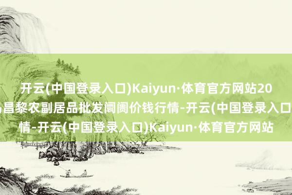 开云(中国登录入口)Kaiyun·体育官方网站2024年4月8日河北秦皇岛昌黎农副居品批发阛阓价钱行情-开云(中国登录入口)Kaiyun·体育官方网站