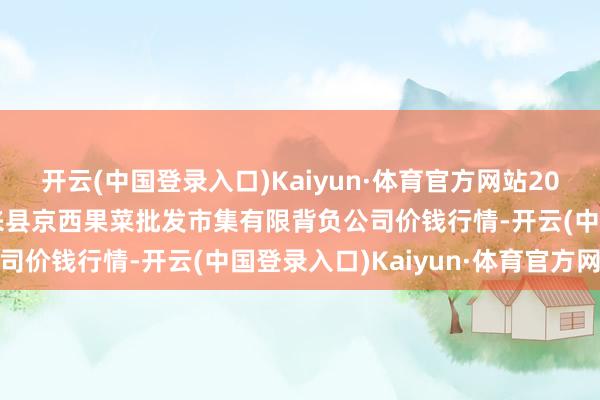 开云(中国登录入口)Kaiyun·体育官方网站2024年4月8日河北省怀来县京西果菜批发市集有限背负公司价钱行情-开云(中国登录入口)Kaiyun·体育官方网站