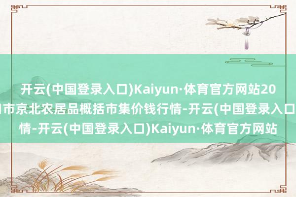 开云(中国登录入口)Kaiyun·体育官方网站2024年4月8日河北张家口市京北农居品概括市集价钱行情-开云(中国登录入口)Kaiyun·体育官方网站