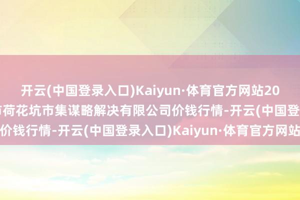 开云(中国登录入口)Kaiyun·体育官方网站2024年4月8日河北唐山市荷花坑市集谋略解决有限公司价钱行情-开云(中国登录入口)Kaiyun·体育官方网站