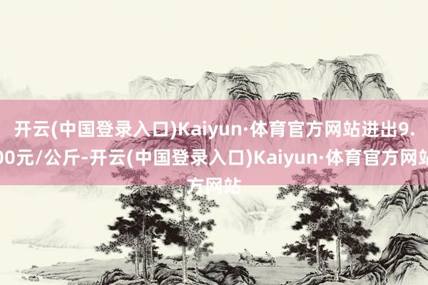 开云(中国登录入口)Kaiyun·体育官方网站进出9.00元/公斤-开云(中国登录入口)Kaiyun·体育官方网站