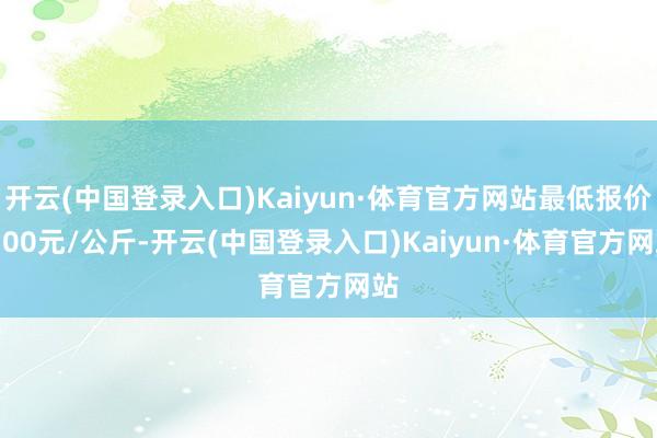 开云(中国登录入口)Kaiyun·体育官方网站最低报价1.00元/公斤-开云(中国登录入口)Kaiyun·体育官方网站