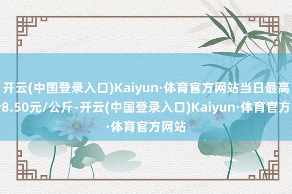 开云(中国登录入口)Kaiyun·体育官方网站当日最高报价8.50元/公斤-开云(中国登录入口)Kaiyun·体育官方网站