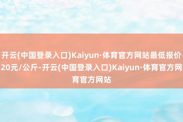 开云(中国登录入口)Kaiyun·体育官方网站最低报价0.20元/公斤-开云(中国登录入口)Kaiyun·体育官方网站