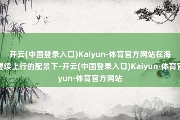 开云(中国登录入口)Kaiyun·体育官方网站在海外金价握续上行的配景下-开云(中国登录入口)Kaiyun·体育官方网站