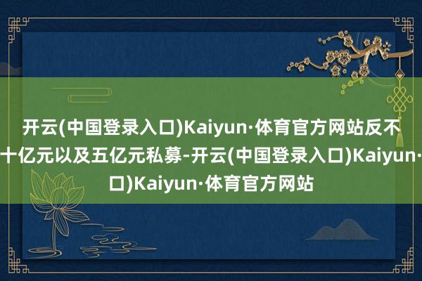 开云(中国登录入口)Kaiyun·体育官方网站反不雅二十亿元、十亿元以及五亿元私募-开云(中国登录入口)Kaiyun·体育官方网站