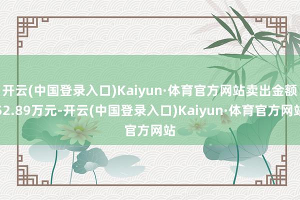 开云(中国登录入口)Kaiyun·体育官方网站卖出金额52.89万元-开云(中国登录入口)Kaiyun·体育官方网站