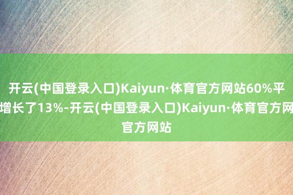 开云(中国登录入口)Kaiyun·体育官方网站60%平均增长了13%-开云(中国登录入口)Kaiyun·体育官方网站