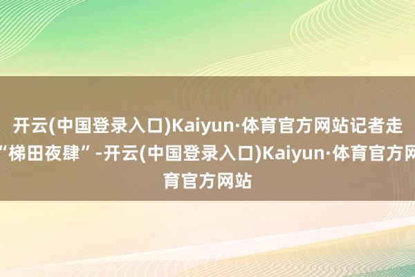 开云(中国登录入口)Kaiyun·体育官方网站记者走进“梯田夜肆”-开云(中国登录入口)Kaiyun·体育官方网站