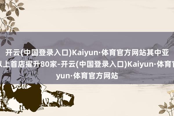 开云(中国登录入口)Kaiyun·体育官方网站其中亚洲级别以上首店擢升80家-开云(中国登录入口)Kaiyun·体育官方网站