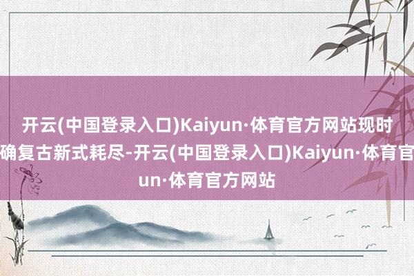 开云(中国登录入口)Kaiyun·体育官方网站现时国度明确复古新式耗尽-开云(中国登录入口)Kaiyun·体育官方网站