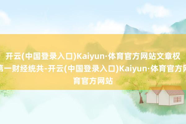 开云(中国登录入口)Kaiyun·体育官方网站文章权归第一财经统共-开云(中国登录入口)Kaiyun·体育官方网站