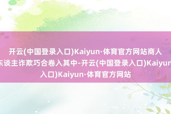 开云(中国登录入口)Kaiyun·体育官方网站商人孤儿火小邪受东谈主诈欺巧合卷入其中-开云(中国登录入口)Kaiyun·体育官方网站