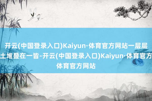 开云(中国登录入口)Kaiyun·体育官方网站一层层的黄土堆叠在一皆-开云(中国登录入口)Kaiyun·体育官方网站