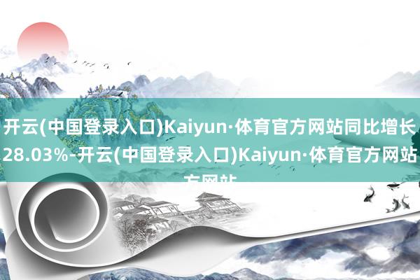 开云(中国登录入口)Kaiyun·体育官方网站同比增长28.03%-开云(中国登录入口)Kaiyun·体育官方网站