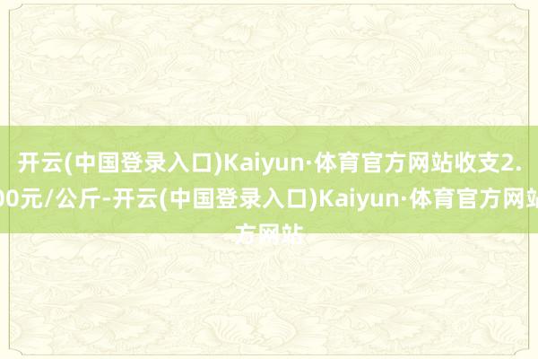 开云(中国登录入口)Kaiyun·体育官方网站收支2.00元/公斤-开云(中国登录入口)Kaiyun·体育官方网站