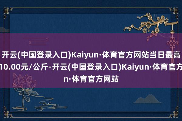 开云(中国登录入口)Kaiyun·体育官方网站当日最高报价10.00元/公斤-开云(中国登录入口)Kaiyun·体育官方网站