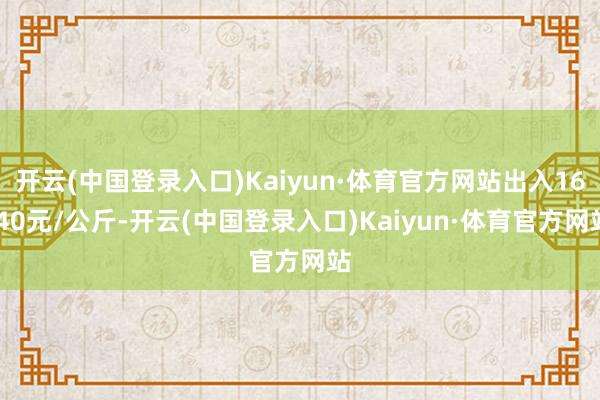 开云(中国登录入口)Kaiyun·体育官方网站出入16.40元/公斤-开云(中国登录入口)Kaiyun·体育官方网站