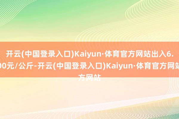 开云(中国登录入口)Kaiyun·体育官方网站出入6.00元/公斤-开云(中国登录入口)Kaiyun·体育官方网站