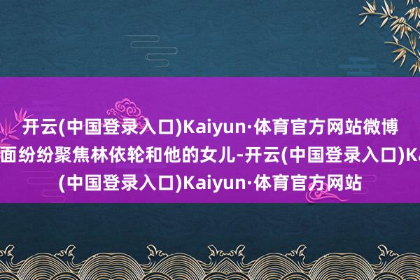 开云(中国登录入口)Kaiyun·体育官方网站微博、微信、各大文娱版面纷纷聚焦林依轮和他的女儿-开云(中国登录入口)Kaiyun·体育官方网站