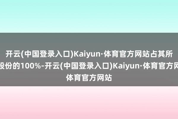 开云(中国登录入口)Kaiyun·体育官方网站占其所握股份的100%-开云(中国登录入口)Kaiyun·体育官方网站