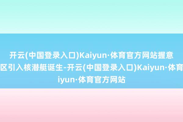 开云(中国登录入口)Kaiyun·体育官方网站握意在这一地区引入核潜艇诞生-开云(中国登录入口)Kaiyun·体育官方网站