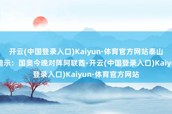 开云(中国登录入口)Kaiyun·体育官方网站泰山跟队记者牛志明暗示：国奥今晚对阵阿联酋-开云(中国登录入口)Kaiyun·体育官方网站