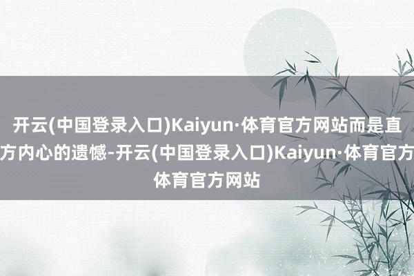 开云(中国登录入口)Kaiyun·体育官方网站而是直面我方内心的遗憾-开云(中国登录入口)Kaiyun·体育官方网站