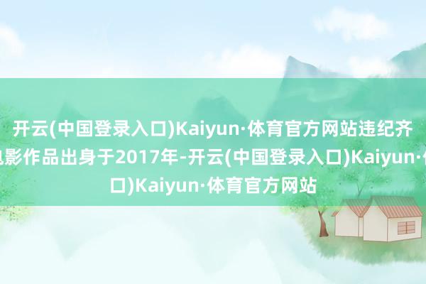 开云(中国登录入口)Kaiyun·体育官方网站违纪齐市系列首部电影作品出身于2017年-开云(中国登录入口)Kaiyun·体育官方网站