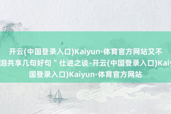 开云(中国登录入口)Kaiyun·体育官方网站又不是长安＂感动到落泪共享几句好句＂仕进之谈-开云(中国登录入口)Kaiyun·体育官方网站