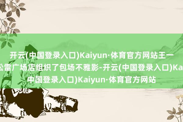 开云(中国登录入口)Kaiyun·体育官方网站王一博粉丝在万达影城松雷广场店组织了包场不雅影-开云(中国登录入口)Kaiyun·体育官方网站