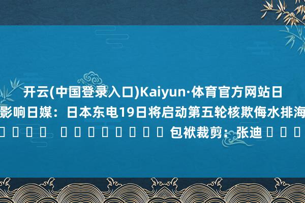 开云(中国登录入口)Kaiyun·体育官方网站日媒：受福岛核欺侮水排海影响　　日媒：日本东电19日将启动第五轮核欺侮水排海												  								包袱裁剪：张迪 							-开云(中国登录入口)Kaiyun·体育官方网站