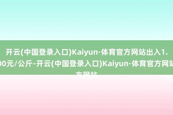 开云(中国登录入口)Kaiyun·体育官方网站出入1.00元/公斤-开云(中国登录入口)Kaiyun·体育官方网站