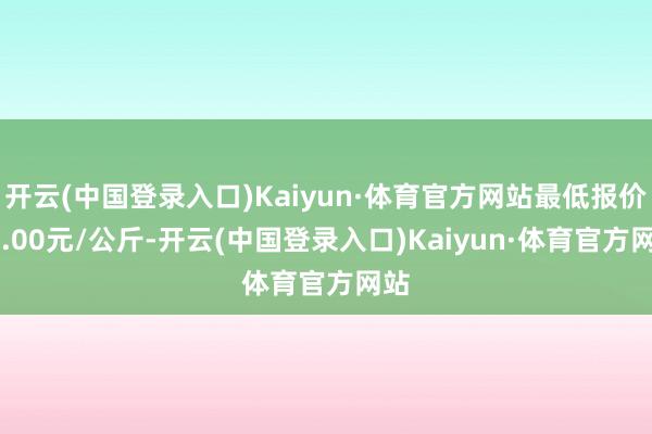 开云(中国登录入口)Kaiyun·体育官方网站最低报价14.00元/公斤-开云(中国登录入口)Kaiyun·体育官方网站