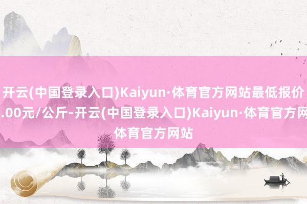 开云(中国登录入口)Kaiyun·体育官方网站最低报价18.00元/公斤-开云(中国登录入口)Kaiyun·体育官方网站