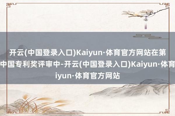 开云(中国登录入口)Kaiyun·体育官方网站在第二十四届中国专利奖评审中-开云(中国登录入口)Kaiyun·体育官方网站