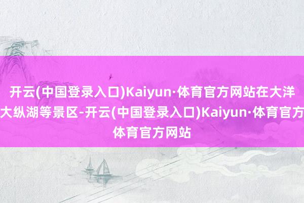 开云(中国登录入口)Kaiyun·体育官方网站在大洋湾、大纵湖等景区-开云(中国登录入口)Kaiyun·体育官方网站