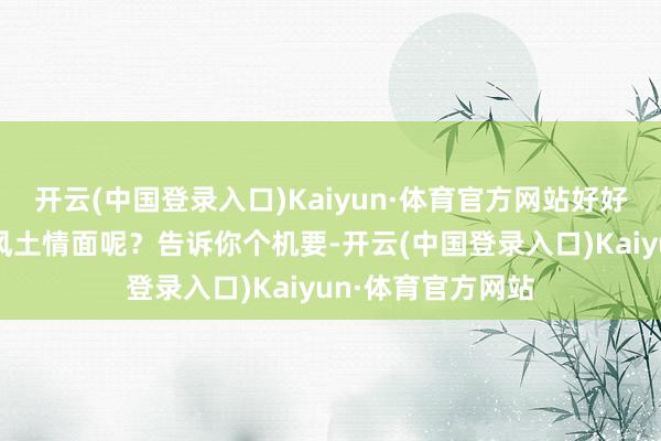 开云(中国登录入口)Kaiyun·体育官方网站好好了解一下当地的风土情面呢？告诉你个机要-开云(中国登录入口)Kaiyun·体育官方网站