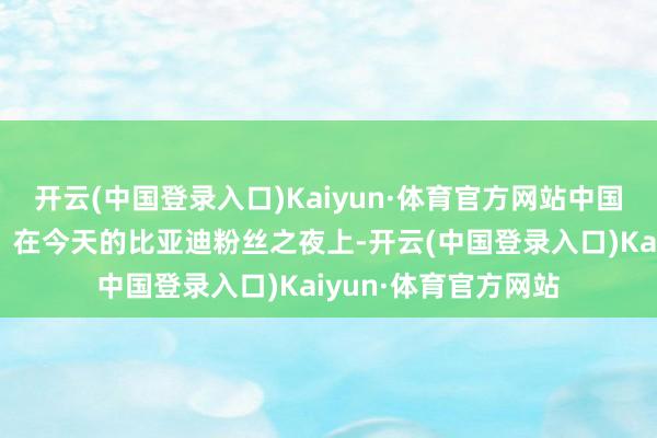 开云(中国登录入口)Kaiyun·体育官方网站中国汽车的用户也不错！在今天的比亚迪粉丝之夜上-开云(中国登录入口)Kaiyun·体育官方网站