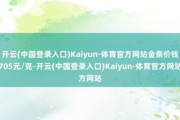 开云(中国登录入口)Kaiyun·体育官方网站金条价钱705元/克-开云(中国登录入口)Kaiyun·体育官方网站