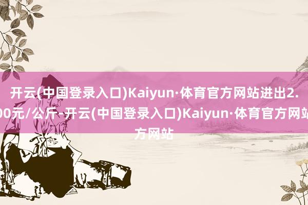 开云(中国登录入口)Kaiyun·体育官方网站进出2.00元/公斤-开云(中国登录入口)Kaiyun·体育官方网站