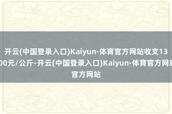 开云(中国登录入口)Kaiyun·体育官方网站收支13.00元/公斤-开云(中国登录入口)Kaiyun·体育官方网站