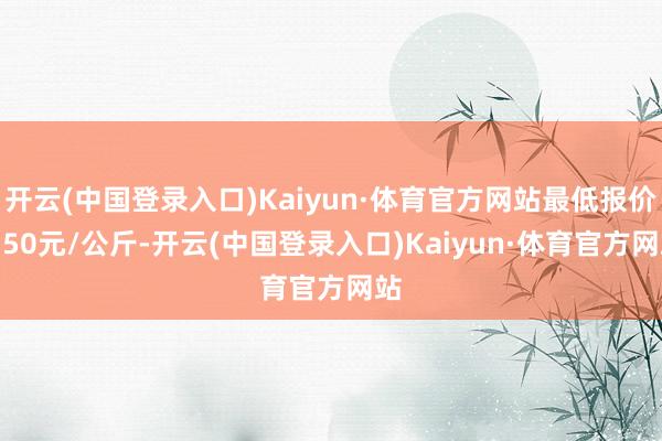 开云(中国登录入口)Kaiyun·体育官方网站最低报价2.50元/公斤-开云(中国登录入口)Kaiyun·体育官方网站