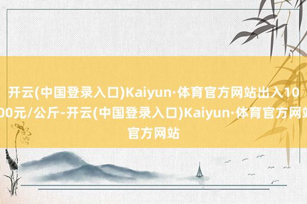 开云(中国登录入口)Kaiyun·体育官方网站出入10.00元/公斤-开云(中国登录入口)Kaiyun·体育官方网站