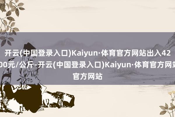 开云(中国登录入口)Kaiyun·体育官方网站出入42.00元/公斤-开云(中国登录入口)Kaiyun·体育官方网站