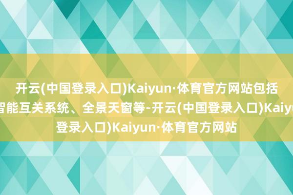 开云(中国登录入口)Kaiyun·体育官方网站包括大尺寸中控屏、智能互关系统、全景天窗等-开云(中国登录入口)Kaiyun·体育官方网站