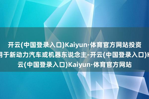 开云(中国登录入口)Kaiyun·体育官方网站投资者：公司是好多居品用于新动力汽车或机器东说念主-开云(中国登录入口)Kaiyun·体育官方网站