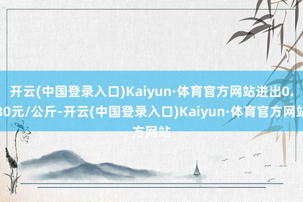 开云(中国登录入口)Kaiyun·体育官方网站进出0.80元/公斤-开云(中国登录入口)Kaiyun·体育官方网站