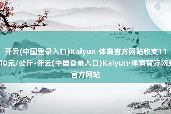 开云(中国登录入口)Kaiyun·体育官方网站收支11.40元/公斤-开云(中国登录入口)Kaiyun·体育官方网站