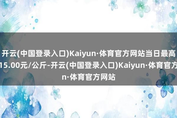 开云(中国登录入口)Kaiyun·体育官方网站当日最高报价15.00元/公斤-开云(中国登录入口)Kaiyun·体育官方网站